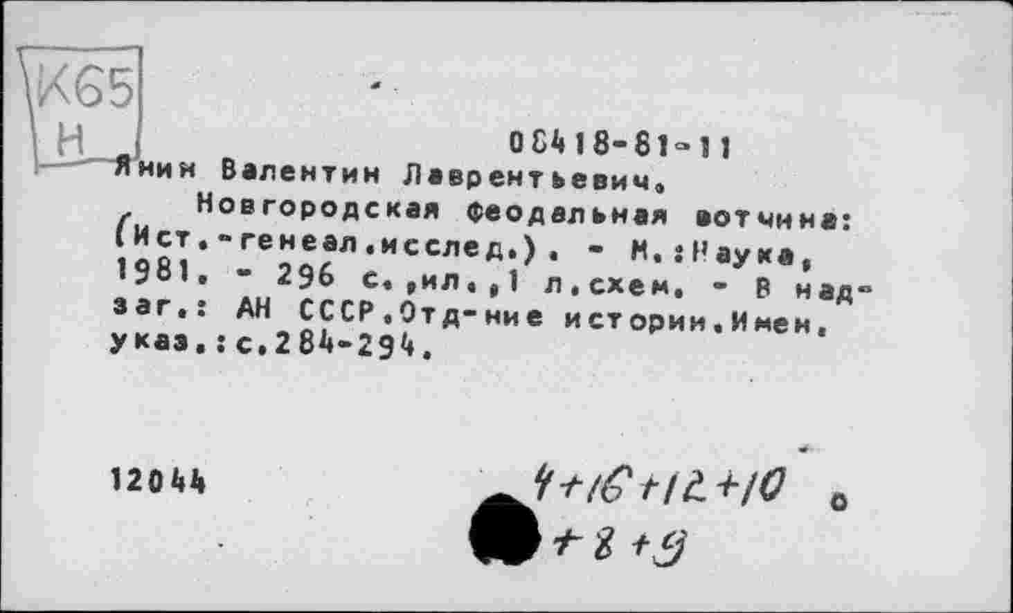 ﻿К65
і H j
О 84 18-81» 11
Янин Валентин Лаврентьевич.
Новгородская феодальная вотчина: ічй?'’ГЄ9^Л*ИССЛЄд,) • ’ *• «Наука, ^981 . - 296 с. ,ил.,1 л,схем. - р над заг.: АН СССР.Отд-ние и ст ории. И мен, указ. : с.284-294.
12044
